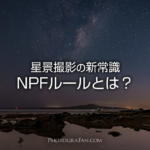 星景撮影の新常識NPFルール！星を点にする露出時間の算出方法